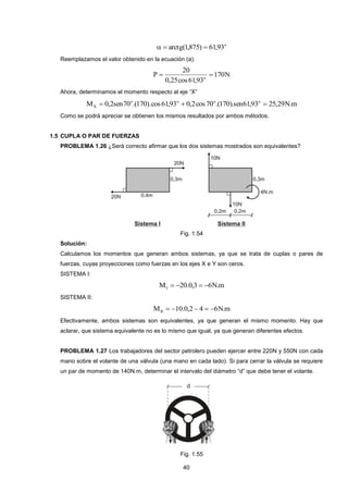 40 
o   arctg(1,875)  61,93 
Reemplazamos el valor obtenido en la ecuación (a): 
170N 
0,25cos 61,93 
20 
P o   
Ahora, determinamos el momento respecto al eje “X” 
M 0,2sen70 .(170).cos61,93 0,2cos70 .(170).sen61,93 25,29N.m o o o o 
X    
Como se podrá apreciar se obtienen los mismos resultados por ambos métodos. 
1.5 CUPLA O PAR DE FUERZAS 
PROBLEMA 1.26 ¿Será correcto afirmar que los dos sistemas mostrados son equivalentes? 
Fig. 1.54 
Solución: 
Calculamos los momentos que generan ambos sistemas, ya que se trata de cuplas o pares de 
fuerzas, cuyas proyecciones como fuerzas en los ejes X e Y son ceros. 
SISTEMA I: 
M 20.0,3 6N.m I     
SISTEMA II: 
M 10.0,2 4 6N.m II      
Efectivamente, ambos sistemas son equivalentes, ya que generan el mismo momento. Hay que 
aclarar, que sistema equivalente no es lo mismo que igual, ya que generan diferentes efectos. 
PROBLEMA 1.27 Los trabajadores del sector petrolero pueden ejercer entre 220N y 550N con cada 
mano sobre el volante de una válvula (una mano en cada lado). Si para cerrar la válvula se requiere 
un par de momento de 140N.m, determinar el intervalo del diámetro “d” que debe tener el volante. 
Fig. 1.55 
 