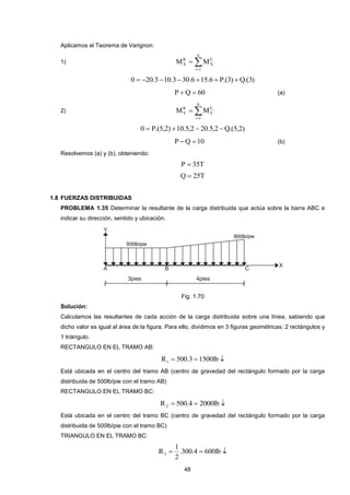 48 
Aplicamos el Teorema de Varignon: 
1)  
 
6 
i 1 
F 
X 
R 
X 
M M i 
0  20.310.330.6 15.6  P.(3) Q.(3) 
P Q  60 (a) 
2)  
 
6 
i 1 
F 
Y 
R 
Y 
M M i 
0  P.(5,2) 10.5,2  20.5,2 Q.(5,2) 
P Q 10 (b) 
Resolvemos (a) y (b), obteniendo: 
P  35T 
Q  25T 
1.8 FUERZAS DISTRIBUIDAS 
PROBLEMA 1.35 Determinar la resultante de la carga distribuida que actúa sobre la barra ABC e 
indicar su dirección, sentido y ubicación. 
Fig. 1.70 
Solución: 
Calculamos las resultantes de cada acción de la carga distribuida sobre una línea, sabiendo que 
dicho valor es igual al área de la figura. Para ello, dividimos en 3 figuras geométricas: 2 rectángulos y 
1 triángulo. 
RECTANGULO EN EL TRAMO AB: 
R  500.3 1500lb  1 
Está ubicada en el centro del tramo AB (centro de gravedad del rectángulo formado por la carga 
distribuida de 500lb/pie con el tramo AB) 
RECTANGULO EN EL TRAMO BC: 
R  500.4  2000lb  2 
Está ubicada en el centro del tramo BC (centro de gravedad del rectángulo formado por la carga 
distribuida de 500lb/pie con el tramo BC) 
TRIANGULO EN EL TRAMO BC: 
 .300.4  600lb  
2 
1 
R3 
 
