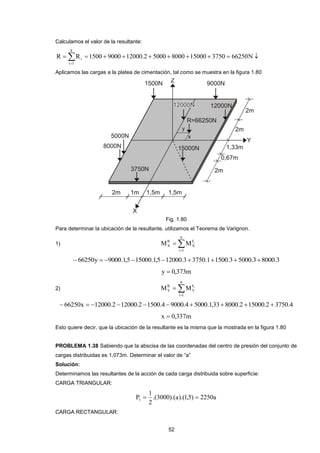 52 
Calculamos el valor de la resultante: 
 
          
8 
i 1 
i R R 1500 9000 12000.2 5000 8000 15000 3750 66250N 
Aplicamos las cargas a la platea de cimentación, tal como se muestra en la figura 1.80 
Fig. 1.80 
Para determinar la ubicación de la resultante, utilizamos el Teorema de Varignon. 
1)  
 
8 
i 1 
F 
X 
R 
X 
M M i 
 66250y  9000.1,515000.1,512000.3 3750.11500.3 5000.38000.3 
y  0,373m 
2)  
 
8 
i 1 
F 
Y 
R 
Y 
M M i 
 66250x  12000.2 12000.2 1500.4 9000.4  5000.1,338000.2 15000.2  3750.4 
x  0,337m 
Esto quiere decir, que la ubicación de la resultante es la misma que la mostrada en la figura 1.80 
PROBLEMA 1.38 Sabiendo que la abscisa de las coordenadas del centro de presión del conjunto de 
cargas distribuidas es 1,073m. Determinar el valor de “a” 
Solución: 
Determinamos las resultantes de la acción de cada carga distribuida sobre superficie: 
CARGA TRIANGULAR: 
.(3000).(a).(1,5) 2250a 
2 
1 
P1   
CARGA RECTANGULAR: 
 