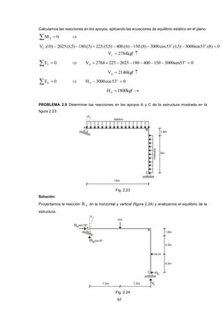67 
Calculamos las reacciones en los apoyos, aplicando las ecuaciones de equilibrio estático en el plano 
M  0 A  
V .(10) 2025.(1,5) 180.(3) 225.(5,5) 400.(6) 150.(8) 3000cos53 .(1,5) 3000sen53 .(8) 0 o o 
C         
V  2784kgf  C 
F  0 Y  V 2784 225 2025 180 400 150 3000sen53 0 o 
A         
V  2146kgf  A 
F  0 X  H 3000cos53 0 o 
A   
H 1800kgf  A 
PROBLEMA 2.9 Determinar las reacciones en los apoyos A y C de la estructura mostrada en la 
figura 2.23 
Fig. 2.23 
Solución: 
Proyectamos la reacción A R en la horizontal y vertical (figura 2.24) y analizamos el equilibrio de la 
estructura. 
Fig. 2.24 
 