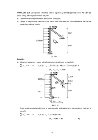 85 
PROBLEMA 2.20 La siguiente estructura está en equilibrio y formada por dos barras AB y BC de 
pesos 50N y 80N respectivamente. Se pide: 
a) Determinar las componentes de reacción en los apoyos. 
b) Dibujar el diagrama de cuerpo libre del perno en B, indicando las componentes de las fuerzas 
que actúan sobre el mismo. 
Fig. 2.60 
Solución: 
a) Ubicamos las cargas y pesos sobre la estructura, analizando su equilibrio: 
M  0 A  V .(2) H .(2,5) 80.(1) 100.(4) 200.(4).(2) 0 C C      
2V 2,5H 2080 C C   (a) 
Fig. 2.61 
Ahora, analizamos el equilibrio de la parte derecha de la estructura, efectuando un corte en el 
perno B. 
M  0 der 
B  V .(2) H .(1,5) 80.(1) 0 C C    
2V 1,5H 80 C C   (b) 
 