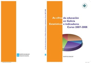 AscifrasdaeducaciónenGalicia.Estatísticaseindicadores.Curso2007-2008
As cifras
Estatísticas
da educación
en Galicia
e indicadores
	 Curso 2007-2008
CONSELLERÍA DE EDUCACIÓN
E ORDENACIÓN UNIVERSITARIA
CONSELLERÍA DE EDUCACIÓN
E ORDENACIÓN UNIVERSITARIA
CONSELLERÍA DE EDUCACIÓN
E ORDENACIÓN UNIVERSITARIA
0016998-PORTADA As cifras 2007-2008.indd 1 18/5/11 11:54:55
 