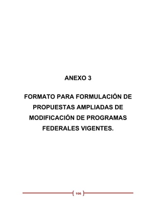 ANEXO 3


FORMATO PARA FORMULACIÓN DE
  PROPUESTAS AMPLIADAS DE
 MODIFICACIÓN DE PROGRAMAS
    FEDERALES VIGENTES.




            106
 