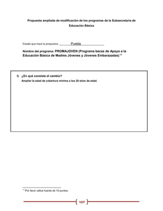 Propuesta ampliada de modificación de los programas de la Subsecretaria de
                                                 Educación Básica




   Estado que hace la propuesta: ________Puebla________________

   Nombre del programa: PROMAJOVEN (Programa becas de Apoyo a la
   Educación Básica de Madres Jóvenes y Jóvenes Embarazadas) 15




I) ¿En qué consiste el cambio?
   Ampliar la edad de cobertura mínima a los 20 años de edad.




   15
        Por favor utilice fuente de 10 puntos.



                                                       107
 