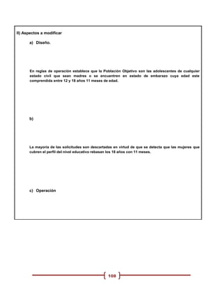 II) Aspectos a modificar

      a) Diseño.




      En reglas de operación establece que la Población Objetivo son las adolescentes de cualquier
      estado civil que sean madres o se encuentren en estado de embarazo cuya edad este
      comprendida entre 12 y 18 años 11 meses de edad.




      b)




      La mayoría de las solicitudes son descartadas en virtud de que se detecta que las mujeres que
      cubren el perfil del nivel educativo rebasan los 18 años con 11 meses.




      c) Operación




                                                108
 