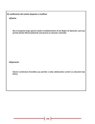 III) Justificación del cambio Aspectos a modificar

  a)Diseño




      Que el programa tenga apertura desde el establecimiento de las Reglas de Operación, para que
      permita atender diferenciadamente a las jóvenes en situación vulnerable.




  b)Operación




      Generar condiciones favorables que permitan a estas adolescentes concluir su educación tipo
      básico.




                                                109
 
