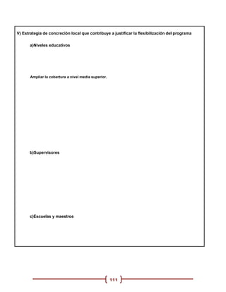 V) Estrategia de concreción local que contribuye a justificar la flexibilización del programa

      a)Niveles educativos




       Ampliar la cobertura a nivel media superior.




      b)Supervisores




      c)Escuelas y maestros




                                                      111
 