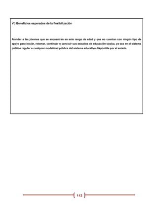 VI) Beneficios esperados de la flexibilización




Atender a las jóvenes que se encuentran en este rango de edad y que no cuentan con ningún tipo de
apoyo para iniciar, retomar, continuar o concluir sus estudios de educación básica, ya sea en el sistema
público regular o cualquier modalidad pública del sistema educativo disponible por el estado.




                                                    112
 