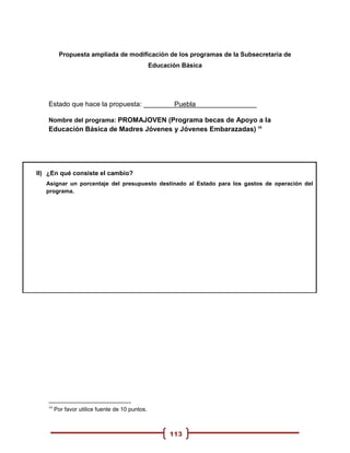 Propuesta ampliada de modificación de los programas de la Subsecretaria de
                                                 Educación Básica




   Estado que hace la propuesta: ________Puebla________________

   Nombre del programa: PROMAJOVEN (Programa becas de Apoyo a la
   Educación Básica de Madres Jóvenes y Jóvenes Embarazadas) 16




II) ¿En qué consiste el cambio?
   Asignar un porcentaje del presupuesto destinado al Estado para los gastos de operación del
   programa.




   16
        Por favor utilice fuente de 10 puntos.



                                                       113
 