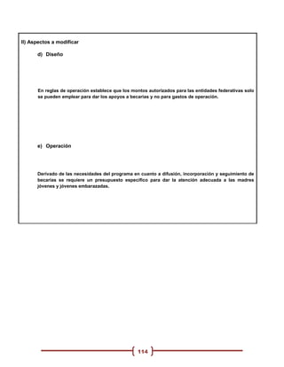 II) Aspectos a modificar

      d) Diseño




      En reglas de operación establece que los montos autorizados para las entidades federativas solo
      se pueden emplear para dar los apoyos a becarias y no para gastos de operación.




      e) Operación




      Derivado de las necesidades del programa en cuanto a difusión, incorporación y seguimiento de
      becarias se requiere un presupuesto específico para dar la atención adecuada a las madres
      jóvenes y jóvenes embarazadas.




                                                 114
 