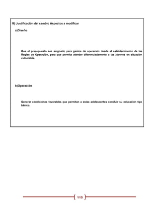 III) Justificación del cambio Aspectos a modificar

  a)Diseño




      Que el presupuesto sea asignado para gastos de operación desde el establecimiento de las
      Reglas de Operación, para que permita atender diferenciadamente a las jóvenes en situación
      vulnerable.




  b)Operación




      Generar condiciones favorables que permitan a estas adolescentes concluir su educación tipo
      básico.




                                                115
 
