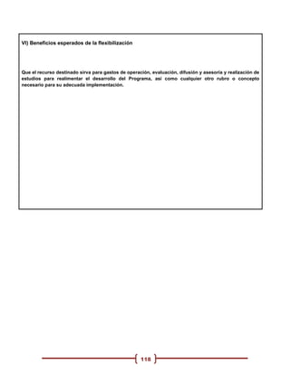VI) Beneficios esperados de la flexibilización




Que el recurso destinado sirva para gastos de operación, evaluación, difusión y asesoría y realización de
estudios para realimentar el desarrollo del Programa, así como cualquier otro rubro o concepto
necesario para su adecuada implementación.




                                                    118
 