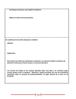 Se otorgue mas becas para ampliar la cobertura




     Mejorar el salario de los promotores.




III) Justificación del cambio Aspectos a modificar

  a)Diseño




  b)Operación




  Para reducir los índices de reprobación y deserción, es necesario ampliar la cobertura de
  atención a niños que no tienen acceso a un servicio educativo.




  Los centros de trabajo en los campos agrícolas están muy lejos y es necesario pagar
  muchos gastos como el trasporte, alimentos y gastos escolares por que los promotores
  educativos están en proceso de profesionalización. El pago mensual de la beca es de
  $1,654.00.




                                                120
 