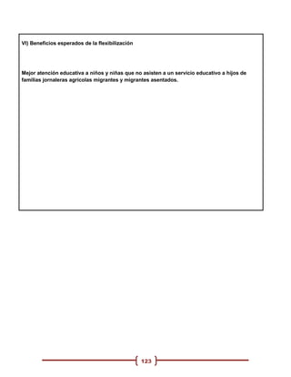 VI) Beneficios esperados de la flexibilización




Mejor atención educativa a niños y niñas que no asisten a un servicio educativo a hijos de
familias jornaleras agrícolas migrantes y migrantes asentados.




                                                 123
 