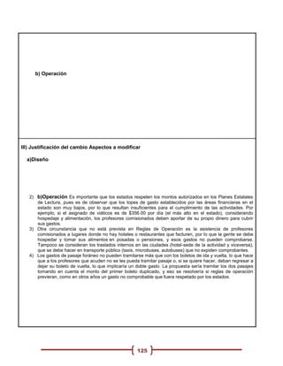 b) Operación




III) Justificación del cambio Aspectos a modificar

  a)Diseño




   2) b)Operación Es importante que los estados respeten los montos autorizados en los Planes Estatales
      de Lectura, pues es de observar que los topes de gasto establecidos por las áreas financieras en el
      estado son muy bajos, por lo que resultan insuficientes para el cumplimiento de las actividades. Por
      ejemplo, si el asignado de viáticos es de $356.00 por día (el más alto en el estado), considerando
      hospedaje y alimentación, los profesores comisionados deben aportar de su propio dinero para cubrir
      sus gastos.
   3) Otra circunstancia que no está prevista en Reglas de Operación es la asistencia de profesores
      comisionados a lugares donde no hay hoteles o restaurantes que facturen, por lo que la gente se debe
      hospedar y tomar sus alimentos en posadas o pensiones, y esos gastos no pueden comprobarse.
      Tampoco se consideran los traslados internos en las ciudades (hotel-sede de la actividad y viceversa),
      que se debe hacer en transporte público (taxis, microbuses, autobuses) que no expiden comprobantes.
   4) Los gastos de pasaje foráneo no pueden tramitarse más que con los boletos de ida y vuelta, lo que hace
      que a los profesores que acuden no se les pueda tramitar pasaje o, si se quiere hacer, deban regresar a
      dejar su boleto de vuelta, lo que implicaría un doble gasto. La propuesta sería tramitar los dos pasajes
      tomando en cuenta el monto del primer boleto duplicado, y eso se resolvería si reglas de operación
      previeran, como en otros años un gasto no comprobable que fuera respetado por los estados.




                                                      125
 