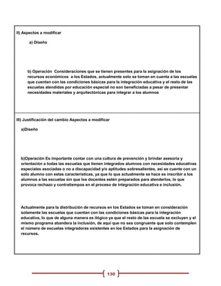 II) Aspectos a modificar

      a) Diseño




     b) Operación Consideraciones que se tienen presentes para la asignación de los
     recursos económicos a los Estados, actualmente solo se toman en cuenta a las escuelas
     que cuentan con las condiciones básicas para la integración educativa y el resto de las
     escuelas atendidas por educación especial no son beneficiadas a pesar de presentar
     necesidades materiales y arquitectónicas para integrar a los alumnos




III) Justificación del cambio Aspectos a modificar

  a)Diseño




  b)Operación Es importante contar con una cultura de prevención y brindar asesoría y
  orientación a todas las escuelas que tienen integrados alumnos con necesidades educativas
  especiales asociadas o no a discapacidad y/o aptitudes sobresalientes, así se cuente con un
  solo alumno con estas características, ya que lo que actualmente se hace es inscribir a los
  alumnos a las escuelas sin que los docentes estén preparados para atenderlos, lo que
  provoca rechazo y contratiempos en el proceso de integración educativa e inclusión.




  Actualmente para la distribución de recursos en los Estados se toman en consideración
  solamente las escuelas que cuentan con las condiciones básicas para la integración
  educativa, lo que de alguna manera es ilógico ya que el resto de las escuela se excluyen y el
  mismo programa abandera la inclusión, de aquí que no sea congruente que solo contemplen
  el número de escuelas integradoras existentes en los Estados para la asignación de
  recursos.




                                                130
 