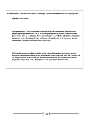 V) Estrategia de concreción local que contribuye a justificar la flexibilización del programa

      a)Niveles educativos




      b) Supervisores Están promoviendo la itinerancia de los docentes de educación
      especial para poder atender a más escuelas por servicio y además tomar medidas
      preventivas para la aceptación de los alumnos con necesidades educativas especiales
      asociadas o no a discapacidad y/o aptitudes sobresalientes en el momento que se
      requiera su integración a los centros educativos.




      C) Escuelas y maestros Las escuelas en forma paulatina están aceptando que los
      maestros de educación especial los atiendan en forma itinerante, para dar cobertura a
      un mayor número de escuelas que atienden alumnos con necesidades educativas
      especiales asociadas o no a discapacidad y/o aptitudes sobresalientes.




                                                 132
 