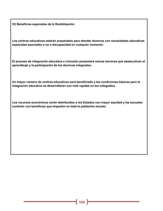 VI) Beneficios esperados de la flexibilización




Los centros educativos estarán preparados para atender alumnos con necesidades educativas
especiales asociadas o no a discapacidad en cualquier momento.




El proceso de integración educativa e inclusión presentará menos barreras que obstaculicen el
aprendizaje y la participación de los alumnos integrados.




Un mayor número de centros educativos será beneficiado y las condiciones básicas para la
integración educativa se desarrollarán con más rapidez en los colegiados.




Los recursos económicos serán distribuidos a los Estados con mayor equidad y las escuelas
contarán con beneficios que impacten en toda la población escolar.




                                                 133
 
