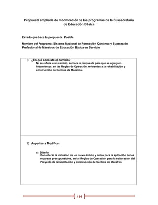 Propuesta ampliada de modificación de los programas de la Subsecretaría
                         de Educación Básica



Estado que hace la propuesta: Puebla

Nombre del Programa: Sistema Nacional de Formación Continua y Superación
Profesional de Maestros de Educación Básica en Servicio



   I) ¿En qué consiste el cambio?
         No se refiere a un cambio, se hace la propuesta para que se agreguen
         lineamientos, en las Reglas de Operación, referentes a la rehabilitación y
         construcción de Centros de Maestros.




   II) Aspectos a Modificar


         a) Diseño
            Considerar la inclusión de un nuevo ámbito y rubro para la aplicación de los
            recursos presupuestales, en las Reglas de Operación para la elaboración del
            Proyecto de rehabilitación y construcción de Centros de Maestros.




                                          134
 
