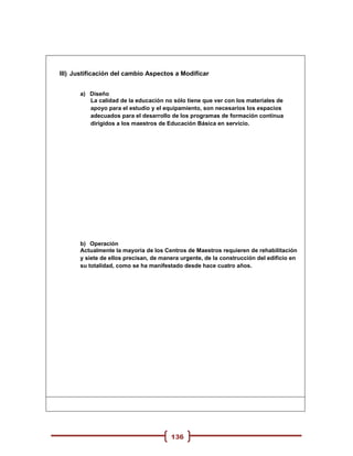 III) Justificación del cambio Aspectos a Modificar


      a) Diseño
         La calidad de la educación no sólo tiene que ver con los materiales de
         apoyo para el estudio y el equipamiento, son necesarios los espacios
         adecuados para el desarrollo de los programas de formación continua
         dirigidos a los maestros de Educación Básica en servicio.




      b) Operación
      Actualmente la mayoría de los Centros de Maestros requieren de rehabilitación
      y siete de ellos precisan, de manera urgente, de la construcción del edificio en
      su totalidad, como se ha manifestado desde hace cuatro años.




                                       136
 
