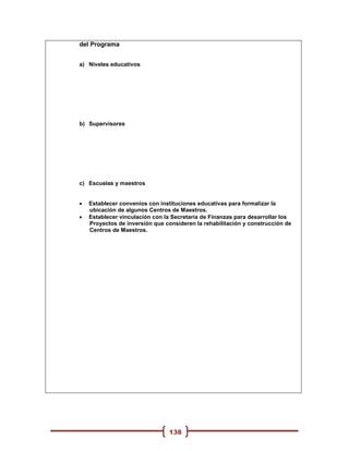 del Programa


a) Niveles educativos




b) Supervisores




c) Escuelas y maestros


   Establecer convenios con instituciones educativas para formalizar la
    ubicación de algunos Centros de Maestros.
   Establecer vinculación con la Secretaría de Finanzas para desarrollar los
    Proyectos de inversión que consideren la rehabilitación y construcción de
    Centros de Maestros.




                                138
 