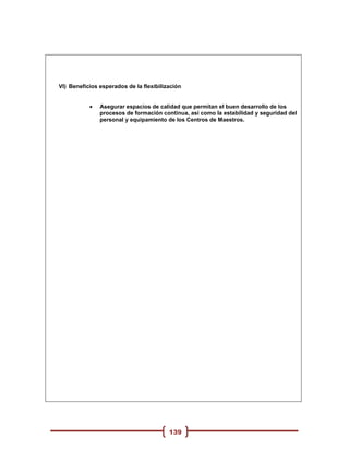 VI) Beneficios esperados de la flexibilización


              Asegurar espacios de calidad que permitan el buen desarrollo de los
               procesos de formación continua, así como la estabilidad y seguridad del
               personal y equipamiento de los Centros de Maestros.




                                         139
 