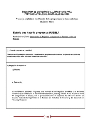 PROGRAMA DE CAPACITACIÓN AL MAGISTERIO PARA
                       PREVENIR LA VIOLENCIA CONTRA LAS MUJERES

           Propuesta ampliada de modificación de los programas de la Subsecretaria de
                                            Educación Básica




        Estado que hace la propuesta: PUEBLA
        Nombre del programa: Capacitación al Magisterio para prevenir la Violencia contra las
        Mujeres.




I) ¿En qué consiste el cambio?

Coadyuvar acciones con el Instituto Poblano de las Mujeres con la finalidad de generar acciones de
profesionalización a los docentes de Educación Básica.




II) Aspectos a modificar

       a) Diseño




      b) Operación




      Se emprenderán acciones conjuntas para impulsar la investigación científica y el desarrollo
      académico que contribuyan al mejoramiento económico, social y cultural de las mujeres a través
      del otorgamiento de becas para la profesionalización de docentes de Educación Básica en
      Servicio, mediante la impartición de la Maestría en “Estudios de Género” y del Doctorado en
      “Género y Derecho”.




                                                   140
 