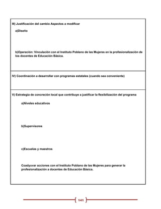 III) Justificación del cambio Aspectos a modificar

  a)Diseño




  b)Operación: Vinculación con el Instituto Poblano de las Mujeres en la profesionalización de
  los docentes de Educación Básica.




IV) Coordinación a desarrollar con programas estatales (cuando sea conveniente)




V) Estrategia de concreción local que contribuye a justificar la flexibilización del programa

      a)Niveles educativos




      b)Supervisores




      c)Escuelas y maestros




      Coadyuvar acciones con el Instituto Poblano de las Mujeres para generar la
      profesionalización a docentes de Educación Básica.




                                                 141
 