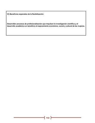 VI) Beneficios esperados de la flexibilización:




Desarrollar procesos de profesionalización que impulsen la investigación científica y el
desarrollo académico en beneficio al mejoramiento económico, social y cultural de las mujeres.




                                                  142
 