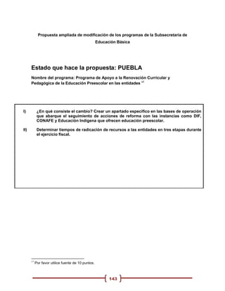 Propuesta ampliada de modificación de los programas de la Subsecretaria de
                                                    Educación Básica




      Estado que hace la propuesta: PUEBLA
      Nombre del programa: Programa de Apoyo a la Renovación Curricular y
      Pedagógica de la Educación Preescolar en las entidades 17




I)          ¿En qué consiste el cambio? Crear un apartado específico en las bases de operación
            que abarque el seguimiento de acciones de reforma con las instancias como DIF,
            CONAFE y Educación Indígena que ofrecen educación preescolar.

II)         Determinar tiempos de radicación de recursos a las entidades en tres etapas durante
            el ejercicio fiscal.




      17
           Por favor utilice fuente de 10 puntos.



                                                          143
 