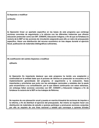 II) Aspectos a modificar

a) Diseño




b) Operación Crear un apartado específico en las bases de este programa que contenga
acciones concretas de seguimiento a la reforma con las diferentes instancias que ofrecen
educación preescolar como son DIF, CONAFE, Educación indígena, a fin de que se fortalezca la
rectoría de la SEP en las acciones de vinculación asignando para ello un rubro de presupuesto
específico. Hacer una distribución del recurso económico en tres etapas durante el ejercicio
fiscal, publicación de materiales bibliográficos suficientes,




III) Justificación del cambio Aspectos a modificar

  a)Diseño




  b) Operación Es importante destacar que este programa ha tenido una aceptación y
  continuidad en la entidad dado que el proceso de reforma en preescolar se encuentra en la
  implementación generalizada del programa, el seguimiento y la evaluación, fases
  importantes y prioritarias que junto con las estrategias nacionales y estatales dan la pauta
  para encaminarse a su consolidación, por lo que deberá continuarse con estos esfuerzos,
  sin embargo faltan acciones concretas con DIF, CONAFE y Educación indígena a fin de
  fortalecer la rectoría de la SEP en los trabajos de Reforma.




  Se requiere de una planeación anual y puesta en marcha trimestral de acciones de impulso a
  la reforma, a fin de distribuir el ejercicio del presupuesto. Así mismo se requiere hacer una
  distribución de materiales de estudio a quienes participan y promueven acciones conjuntas
  por ello se requiere de una línea nacional y estatal que convoque a quienes brindan




                                                144
 