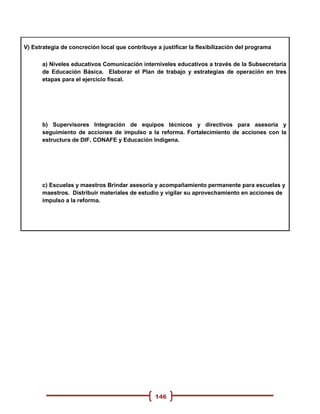 V) Estrategia de concreción local que contribuye a justificar la flexibilización del programa

      a) Niveles educativos Comunicación interniveles educativos a través de la Subsecretaría
      de Educación Básica. Elaborar el Plan de trabajo y estrategias de operación en tres
      etapas para el ejercicio fiscal.




      b) Supervisores Integración de equipos técnicos y directivos para asesoría y
      seguimiento de acciones de impulso a la reforma. Fortalecimiento de acciones con la
      estructura de DIF, CONAFE y Educación Indígena.




      c) Escuelas y maestros Brindar asesoría y acompañamiento permanente para escuelas y
      maestros. Distribuir materiales de estudio y vigilar su aprovechamiento en acciones de
      impulso a la reforma.




                                                 146
 