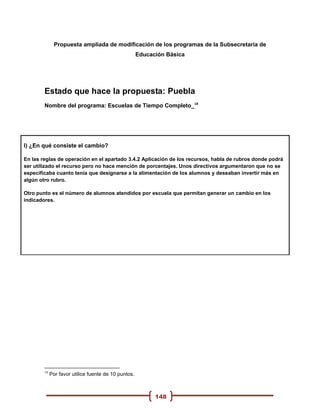 Propuesta ampliada de modificación de los programas de la Subsecretaria de
                                                      Educación Básica




        Estado que hace la propuesta: Puebla
        Nombre del programa: Escuelas de Tiempo Completo_18




I) ¿En qué consiste el cambio?

En las reglas de operación en el apartado 3.4.2 Aplicación de los recursos, habla de rubros donde podrá
ser utilizado el recurso pero no hace mención de porcentajes. Unos directivos argumentaron que no se
especificaba cuanto tenía que designarse a la alimentación de los alumnos y deseaban invertir más en
algún otro rubro.

Otro punto es el número de alumnos atendidos por escuela que permitan generar un cambio en los
indicadores.




        18
             Por favor utilice fuente de 10 puntos.



                                                            148
 