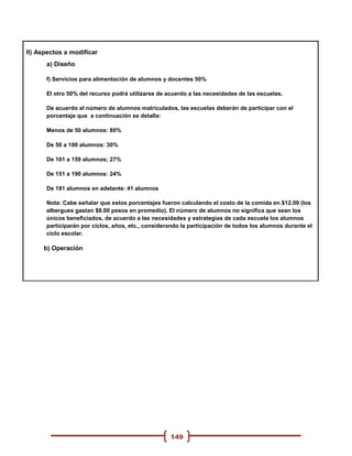 II) Aspectos a modificar
      a) Diseño

      f) Servicios para alimentación de alumnos y docentes 50%

      El otro 50% del recurso podrá utilizarse de acuerdo a las necesidades de las escuelas.

      De acuerdo al número de alumnos matriculados, las escuelas deberán de participar con el
      porcentaje que a continuación se detalla:

      Menos de 50 alumnos: 80%

      De 50 a 100 alumnos: 30%

      De 101 a 159 alumnos; 27%

      De 151 a 190 alumnos: 24%

      De 191 alumnos en adelante: 41 alumnos

      Nota: Cabe señalar que estos porcentajes fueron calculando el costo de la comida en $12.00 (los
      albergues gastan $8.00 pesos en promedio). El número de alumnos no significa que sean los
      únicos beneficiados, de acuerdo a las necesidades y estrategias de cada escuela los alumnos
      participarán por ciclos, años, etc., considerando la participación de todos los alumnos durante el
      ciclo escolar.

     b) Operación




                                                   149
 