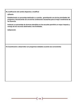 III) Justificación del cambio Aspectos a modificar
  a)Diseño

  Estableciendo un porcentaje destinado a a comida, garantizando uno de las prioridades del
  programa y favoreciendo asi una de las condiciones necesarias para el mejor rendimiento de
  los alumnos.

  Instaurar un porcentaje de alumnos atendidos en las escuelas permitirá un mayor impacto y
  manejo de los recursos destinados a las Entidades.

  b)Operación




IV) Coordinación a desarrollar con programas estatales (cuando sea conveniente)




                                                150
 
