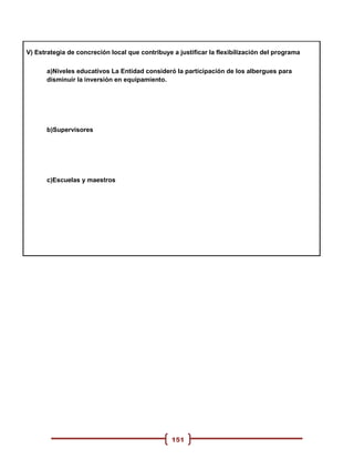 V) Estrategia de concreción local que contribuye a justificar la flexibilización del programa

      a)Niveles educativos La Entidad consideró la participación de los albergues para
      disminuir la inversión en equipamiento.




      b)Supervisores




      c)Escuelas y maestros




                                                 151
 
