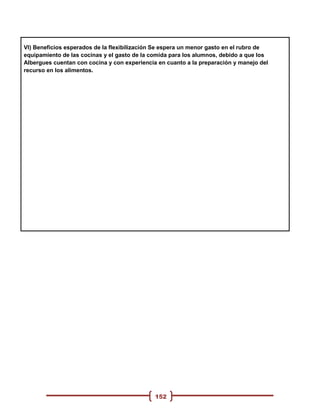 VI) Beneficios esperados de la flexibilización Se espera un menor gasto en el rubro de
equipamiento de las cocinas y el gasto de la comida para los alumnos, debido a que los
Albergues cuentan con cocina y con experiencia en cuanto a la preparación y manejo del
recurso en los alimentos.




                                              152
 