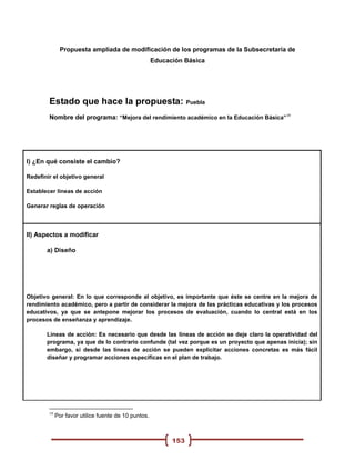 Propuesta ampliada de modificación de los programas de la Subsecretaría de
                                                      Educación Básica




        Estado que hace la propuesta: Puebla
        Nombre del programa: “Mejora del rendimiento académico en la Educación Básica”19




I) ¿En qué consiste el cambio?

Redefinir el objetivo general

Establecer líneas de acción

Generar reglas de operación




II) Aspectos a modificar

       a) Diseño




Objetivo general: En lo que corresponde al objetivo, es importante que éste se centre en la mejora de
rendimiento académico, pero a partir de considerar la mejora de las prácticas educativas y los procesos
educativos, ya que se antepone mejorar los procesos de evaluación, cuando lo central está en los
procesos de enseñanza y aprendizaje.

       Líneas de acción: Es necesario que desde las líneas de acción se deje claro la operatividad del
       programa, ya que de lo contrario confunde (tal vez porque es un proyecto que apenas inicia); sin
       embargo, si desde las líneas de acción se pueden explicitar acciones concretas es más fácil
       diseñar y programar acciones específicas en el plan de trabajo.




        19
             Por favor utilice fuente de 10 puntos.



                                                            153
 