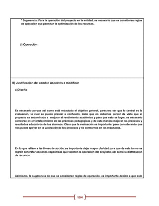 * Sugerencia: Para la operación del proyecto en la entidad, es necesario que se consideren reglas
      de operación que permitan la optimización de los recursos.




     b) Operación




III) Justificación del cambio Aspectos a modificar

  a)Diseño




  Es necesario porque así como está redactado el objetivo general, pareciera ser que lo central es la
  evaluación, lo cual se puede prestar a confusión, dado que no debemos perder de vista que el
  proyecto va encaminado a mejorar el rendimiento académico y para que esto se logre, es necesario
  centrarse en el fortalecimiento de las prácticas pedagógicas y de esta manera mejorar los procesos y
  resultados educativos de los alumnos. Claro que la evaluación es importante, pero considerando que
  nos puede apoyar en la valoración de los procesos y no centrarnos en los resultados.




  En lo que refiere a las líneas de acción, es importante dejar mayor claridad para que de esta forma se
  logren concretar acciones específicas que faciliten la operación del proyecto, así como la distribución
  de recursos.




  Asimismo, la sugerencia de que se consideren reglas de operación, es importante debido a que esto




                                                    154
 