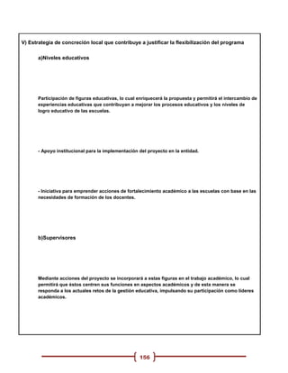 V) Estrategia de concreción local que contribuye a justificar la flexibilización del programa

      a)Niveles educativos




      Participación de figuras educativas, lo cual enriquecerá la propuesta y permitirá el intercambio de
      experiencias educativas que contribuyan a mejorar los procesos educativos y los niveles de
      logro educativo de las escuelas.




      - Apoyo institucional para la implementación del proyecto en la entidad.




      - Iniciativa para emprender acciones de fortalecimiento académico a las escuelas con base en las
      necesidades de formación de los docentes.




      b)Supervisores




      Mediante acciones del proyecto se incorporará a estas figuras en el trabajo académico, lo cual
      permitirá que éstos centren sus funciones en aspectos académicos y de esta manera se
      responda a los actuales retos de la gestión educativa, impulsando su participación como líderes
      académicos.




                                                   156
 