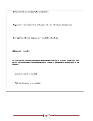 - Fortalecimiento académico a la función directiva.




- Seguimiento y acompañamiento pedagógico a la tarea educativa de los docentes.




- Corresponsabilidad por los procesos y resultados educativos.




c)Escuelas y maestros




Su participación será relevante dado que permitirá la creación de espacios interactivos entre
figuras educativas de educación básica con un solo fin: la mejora de los aprendizajes de los
alumnos.




-   Vinculación con la comunidad




-   Participación social en la educación




                                             157
 