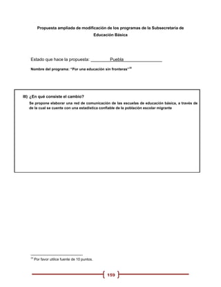 Propuesta ampliada de modificación de los programas de la Subsecretaria de
                                                  Educación Básica




    Estado que hace la propuesta: ________Puebla________________
                                                                     20
    Nombre del programa: “Por una educación sin fronteras”




III) ¿En qué consiste el cambio?
   Se propone elaborar una red de comunicación de las escuelas de educación básica, a través de
   de la cual se cuente con una estadística confiable de la población escolar migrante




    20
         Por favor utilice fuente de 10 puntos.



                                                        159
 