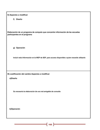 II) Aspectos a modificar

      f) Diseño




Elaboración de un programa de computo que concentre información de las escuelas
participantes en el programa




      g) Operación




      Incluir esta información en la WEP de SEP, para acceso disponible a quien necesite utilizarlo




III) Justificación del cambio Aspectos a modificar

  a)Diseño




      Es necesaria la elaboración de una red amigable de consulta




  b)Operación




                                                   160
 