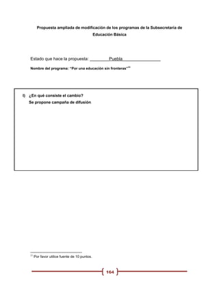 Propuesta ampliada de modificación de los programas de la Subsecretaria de
                                                 Educación Básica




   Estado que hace la propuesta: ________Puebla________________
                                                                    21
   Nombre del programa: “Por una educación sin fronteras”




I) ¿En qué consiste el cambio?
   Se propone campaña de difusión




   21
        Por favor utilice fuente de 10 puntos.



                                                       164
 