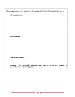 V) Estrategia de concreción local que contribuye a justificar la flexibilización del programa

      a)Niveles educativos




      b)Supervisores




      c)Escuelas y maestros




       Involucrar a las autoridades educativas para que se genere una campaña de
       concientización a la sociedad poblana




                                                 167
 