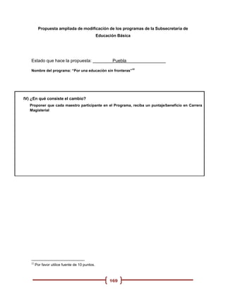 Propuesta ampliada de modificación de los programas de la Subsecretaria de
                                                 Educación Básica




   Estado que hace la propuesta: ________Puebla________________
                                                                    22
   Nombre del programa: “Por una educación sin fronteras”




IV) ¿En qué consiste el cambio?
   Proponer que cada maestro participante en el Programa, reciba un puntaje/beneficio en Carrera
   Magisterial




   22
        Por favor utilice fuente de 10 puntos.



                                                       169
 