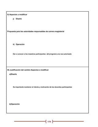 II) Aspectos a modificar

      j)   Diseño




Propuesta para las autoridades responsables de carrera magisterial




      k) Operación




      Dar a conocer a los maestros participantes del programa una vez autorizado




III) Justificación del cambio Aspectos a modificar

  a)Diseño




      Es importante mantener el interés y motivación de los docentes participantes




  b)Operación




                                                  170
 