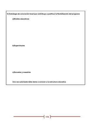 V) Estrategia de concreción local que contribuye a justificar la flexibilización del programa

      a)Niveles educativos




      b)Supervisores




      c)Escuelas y maestros




       Una vez autorizada debe darse a conocer a la estructura educativa




                                                 172
 
