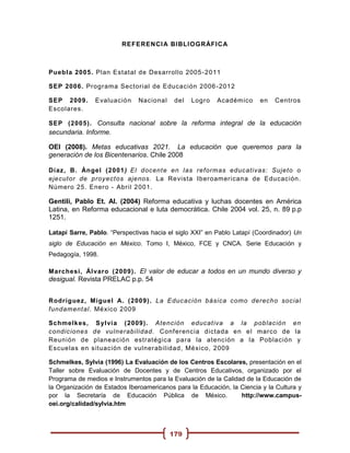 REFERENCI A BIBLI OGRÁFI C A



Puebl a 2005. Plan Estatal de Desarrollo 2005 -2011

SEP 2006. Programa Sectorial de Educación 2006 - 2012

SEP 2009.       Evaluación    Nacional     del   Logro   Académ ico     en   Centros
Escolares.

SEP (2005). Consulta nacional sobre la reforma integral de la educación
secundaria. Informe.

OEI (2008). Metas educativas 2021. La educación que queremos para la
generación de los Bicentenarios. Chile 2008

Díaz, B. Ángel (2001) El docent e en las reformas educativas: Sujeto o
ejecutor de proyect os ajenos. La Revista Iberoamericana de Educación.
Número 25. Enero - Abril 2001.

Gentili, Pablo Et. Al. (2004) Reforma educativa y luchas docentes en América
Latina, en Reforma educacional e luta democrática. Chile 2004 vol. 25, n. 89 p.p
1251.

Latapí Sarre, Pablo. “Perspectivas hacia el siglo XXI” en Pablo Latapí (Coordinador) Un
siglo de Educación en México. Tomo I, México, FCE y CNCA. Serie Educación y
Pedagogía, 1998.

Marchesi, Ál varo ( 2009). El valor de educar a todos en un mundo diverso y
desigual. Revista PRELAC p.p. 54


Rodríguez, Miguel A. ( 2009). La Educación básica como derecho social
fundament al. México 2009

Schmelkes, S yl vi a (2009). Atención educat iva a la población en
condiciones de vulnerabilidad. Conf erencia dictada en el marco de la
Reunión de planeación estratégica para la atención a la Población y
Escuelas en situación de vulner abilidad, México, 2009

Schmelkes, Sylvia (1996) La Evaluación de los Centros Escolares, presentación en el
Taller sobre Evaluación de Docentes y de Centros Educativos, organizado por el
Programa de medios e Instrumentos para la Evaluación de la Calidad de la Educación de
la Organización de Estados Iberoamericanos para la Educación, la Ciencia y la Cultura y
por la Secretaría de Educación Pública de México.                http://www.campus-
oei.org/calidad/sylvia.htm



                                         179
 