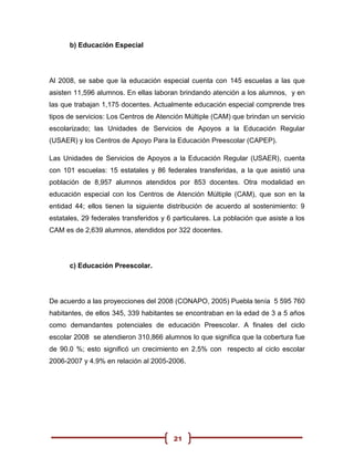b) Educación Especial




Al 2008, se sabe que la educación especial cuenta con 145 escuelas a las que
asisten 11,596 alumnos. En ellas laboran brindando atención a los alumnos, y en
las que trabajan 1,175 docentes. Actualmente educación especial comprende tres
tipos de servicios: Los Centros de Atención Múltiple (CAM) que brindan un servicio
escolarizado; las Unidades de Servicios de Apoyos a la Educación Regular
(USAER) y los Centros de Apoyo Para la Educación Preescolar (CAPEP).

Las Unidades de Servicios de Apoyos a la Educación Regular (USAER), cuenta
con 101 escuelas: 15 estatales y 86 federales transferidas, a la que asistió una
población de 8,957 alumnos atendidos por 853 docentes. Otra modalidad en
educación especial con los Centros de Atención Múltiple (CAM), que son en la
entidad 44; ellos tienen la siguiente distribución de acuerdo al sostenimiento: 9
estatales, 29 federales transferidos y 6 particulares. La población que asiste a los
CAM es de 2,639 alumnos, atendidos por 322 docentes.




      c) Educación Preescolar.




De acuerdo a las proyecciones del 2008 (CONAPO, 2005) Puebla tenía 5 595 760
habitantes, de ellos 345, 339 habitantes se encontraban en la edad de 3 a 5 años
como demandantes potenciales de educación Preescolar. A finales del ciclo
escolar 2008 se atendieron 310,866 alumnos lo que significa que la cobertura fue
de 90.0 %; esto significó un crecimiento en 2.5% con respecto al ciclo escolar
2006-2007 y 4.9% en relación al 2005-2006.




                                        21
 